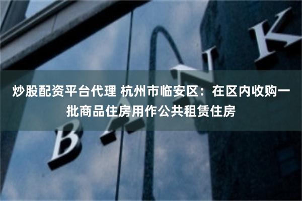 炒股配资平台代理 杭州市临安区：在区内收购一批商品住房用作公