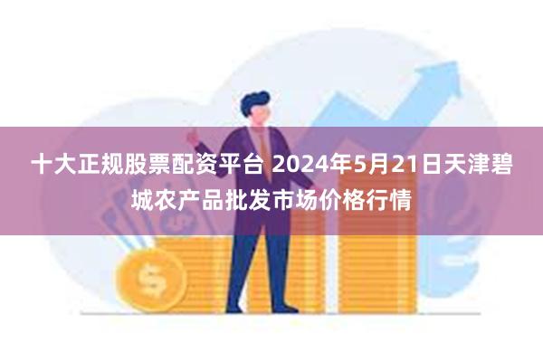 十大正规股票配资平台 2024年5月21日天津碧城农产品批发