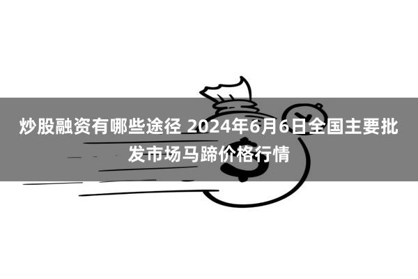 炒股融资有哪些途径 2024年6月6日全国主要批发市场马蹄价格行情