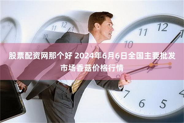 股票配资网那个好 2024年6月6日全国主要批发市场香菇价格行情