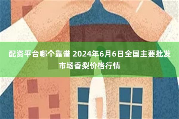 配资平台哪个靠谱 2024年6月6日全国主要批发市场香梨价格行情