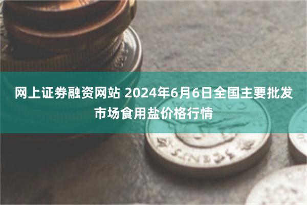 网上证劵融资网站 2024年6月6日全国主要批发市场食用盐价格行情