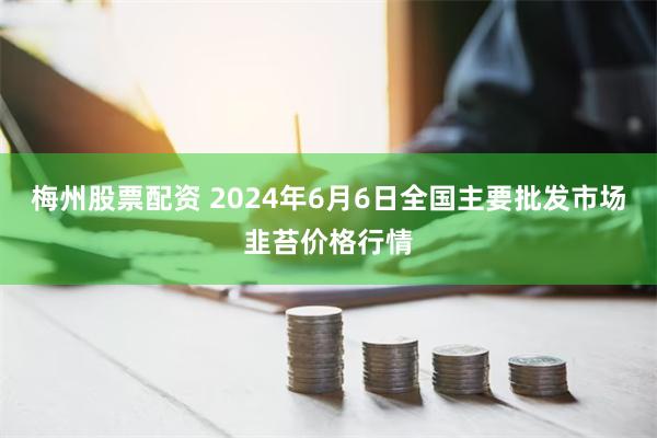 梅州股票配资 2024年6月6日全国主要批发市场韭苔价格行情