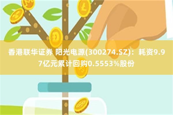 香港联华证券 阳光电源(300274.SZ)：耗资9.97亿元累计回购0.5553%股份