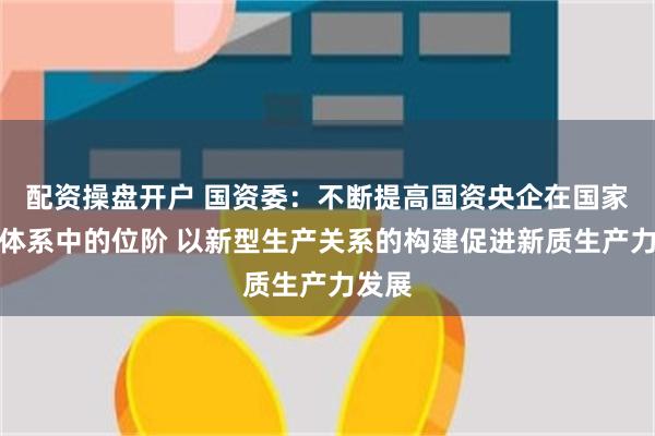 配资操盘开户 国资委：不断提高国资央企在国家创新体系中的位阶 以新型生产关系的构建促进新质生产力发展