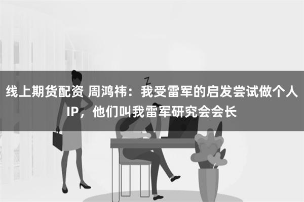 线上期货配资 周鸿祎：我受雷军的启发尝试做个人IP，他们叫我雷军研究会会长