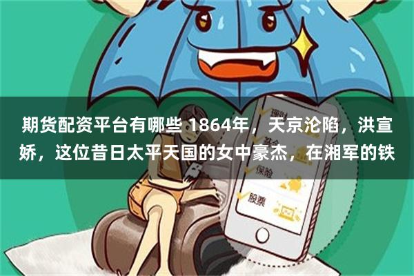 期货配资平台有哪些 1864年，天京沦陷，洪宣娇，这位昔日太平天国的女中豪杰，在湘军的铁