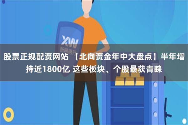 股票正规配资网站 【北向资金年中大盘点】半年增持近1800亿 这些板块、个股最获青睐