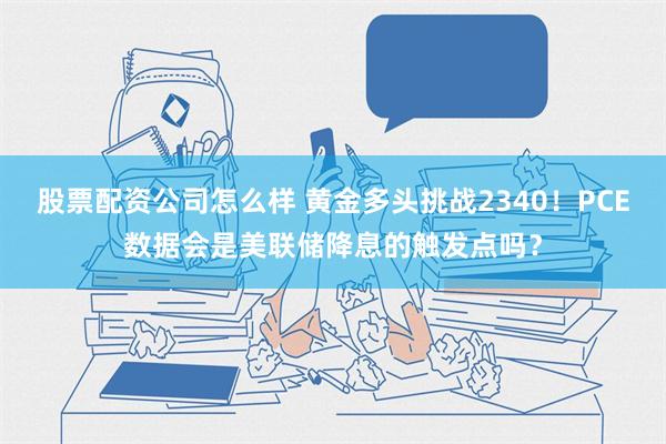 股票配资公司怎么样 黄金多头挑战2340！PCE数据会是美联储降息的触发点吗？