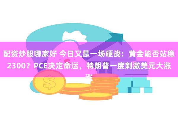 配资炒股哪家好 今日又是一场硬战：黄金能否站稳2300？PCE决定命运，特朗普一度刺激美元大涨