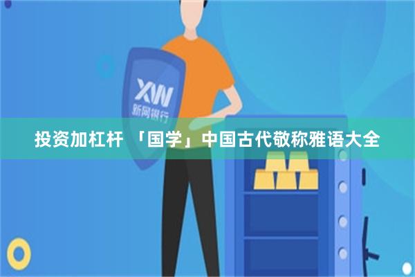 投资加杠杆 「国学」中国古代敬称雅语大全