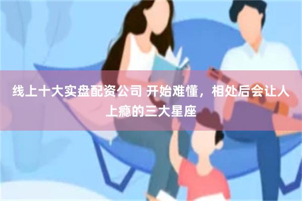 线上十大实盘配资公司 开始难懂，相处后会让人上瘾的三大星座