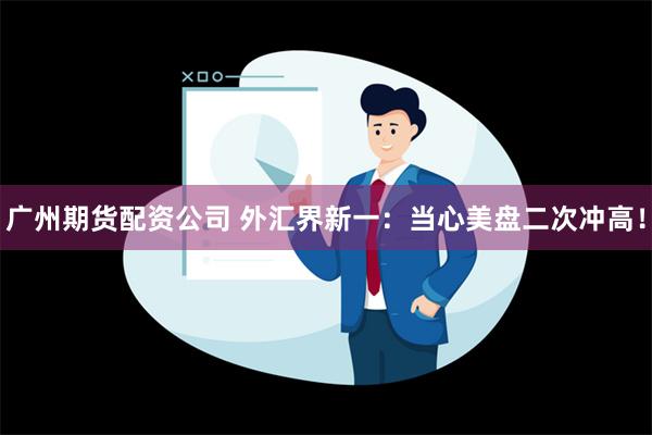 广州期货配资公司 外汇界新一：当心美盘二次冲高！