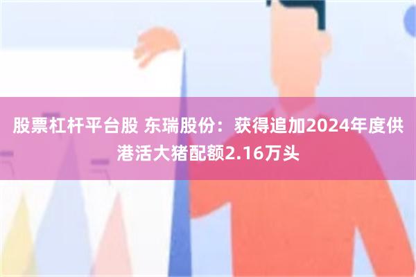 股票杠杆平台股 东瑞股份：获得追加2024年度供港活大猪配额2.16万头