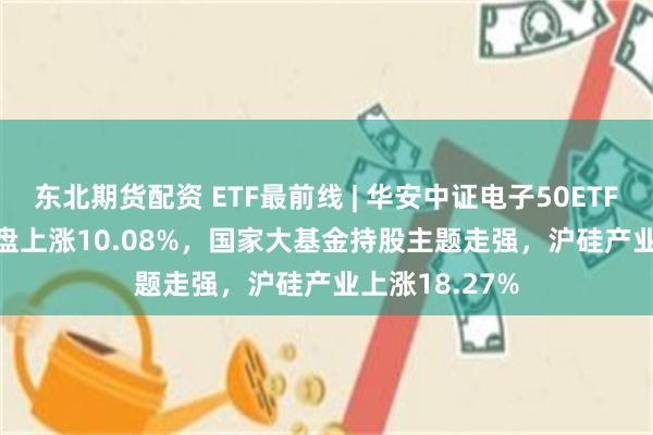 东北期货配资 ETF最前线 | 华安中证电子50ETF(515320)早盘上涨10.08%，国家大基金持股主题走强，沪硅产业上涨18.27%