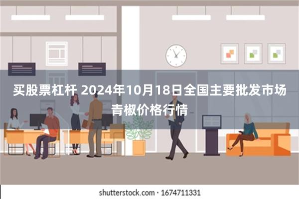 买股票杠杆 2024年10月18日全国主要批发市场青椒价格行情