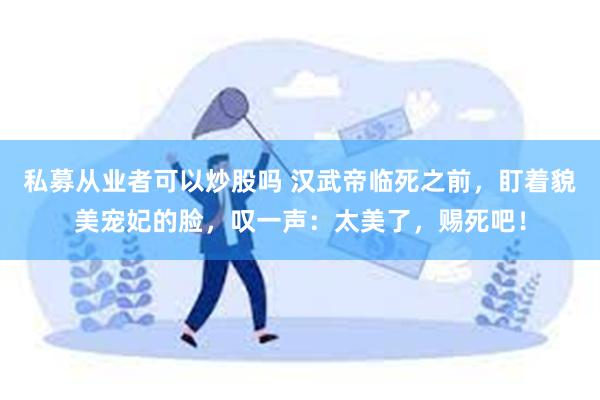 私募从业者可以炒股吗 汉武帝临死之前，盯着貌美宠妃的脸，叹一声：太美了，赐死吧！