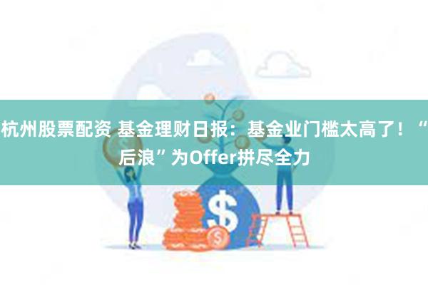 杭州股票配资 基金理财日报：基金业门槛太高了！“后浪”为Offer拼尽全力