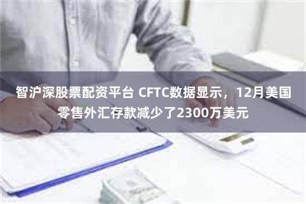 智沪深股票配资平台 CFTC数据显示，12月美国零售外汇存款减少了2300万美元