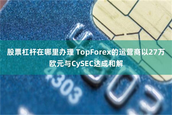 股票杠杆在哪里办理 TopForex的运营商以27万欧元与CySEC达成和解