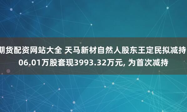 期货配资网站大全 天马新材自然人股东王定民拟减持106.01万股套现3993.32万元, 为首次减持