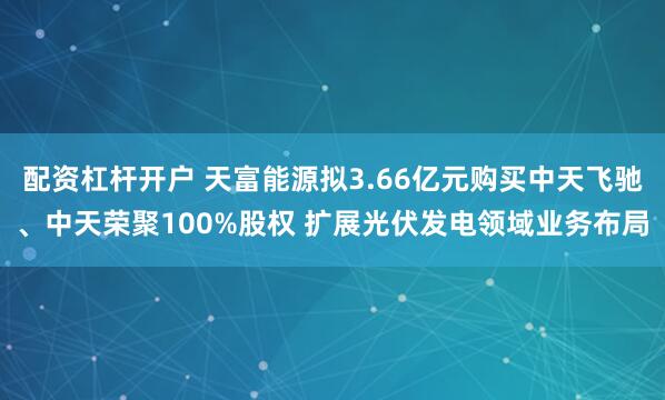 配资杠杆开户 天富能源拟3.66亿元购买中天飞驰、中天荣聚100%股权 扩展光伏发电领域业务布局