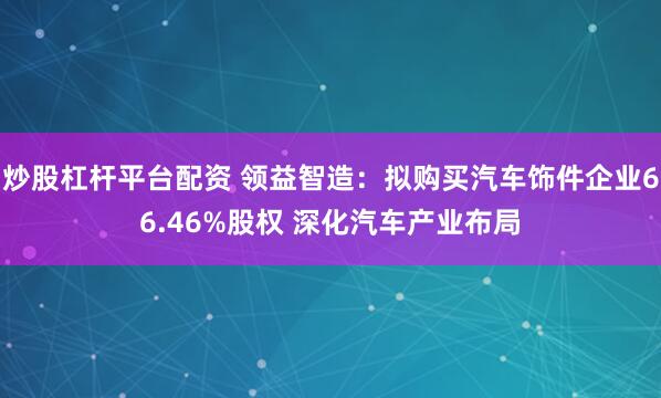 炒股杠杆平台配资 领益智造：拟购买汽车饰件企业66.46%股权 深化汽车产业布局