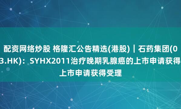 配资网络炒股 格隆汇公告精选(港股)︱石药集团(01093.HK)：SYHX2011治疗晚期乳腺癌的上市申请获得受理