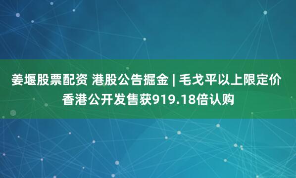 姜堰股票配资 港股公告掘金 | 毛戈平以上限定价 香港公开发售获919.18倍认购