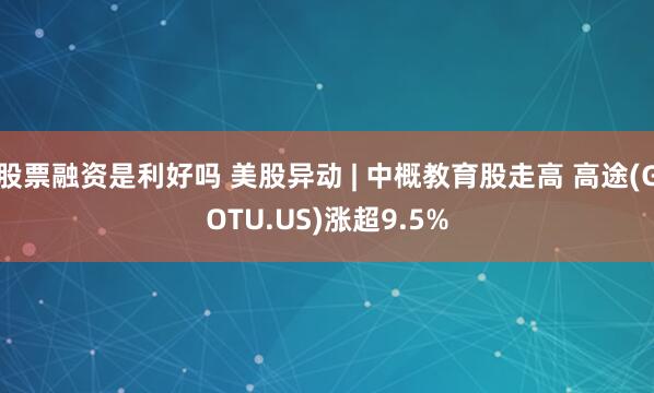 股票融资是利好吗 美股异动 | 中概教育股走高 高途(GOTU.US)涨超9.5%