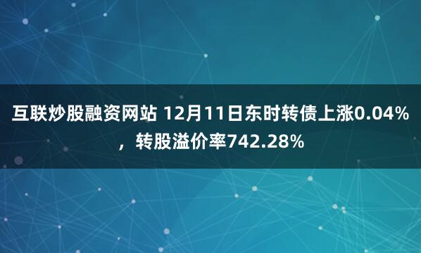 互联炒股融资网站 12月11日东时转债上涨0.04%，转股溢价率742.28%