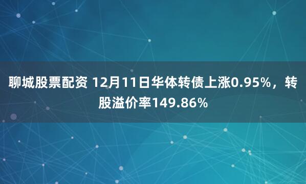 聊城股票配资 12月11日华体转债上涨0.95%，转股溢价率149.86%