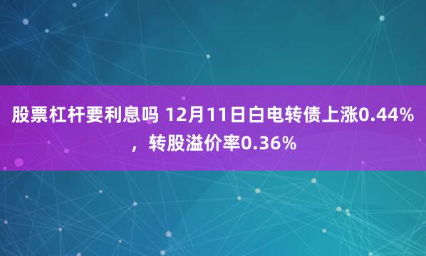 股票杠杆要利息吗 12月11日白电转债上涨0.44%，转股溢价率0.36%