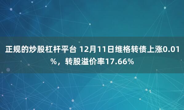 正规的炒股杠杆平台 12月11日维格转债上涨0.01%，转股溢价率17.66%