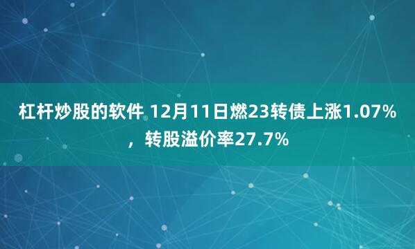 杠杆炒股的软件 12月11日燃23转债上涨1.07%，转股溢价率27.7%