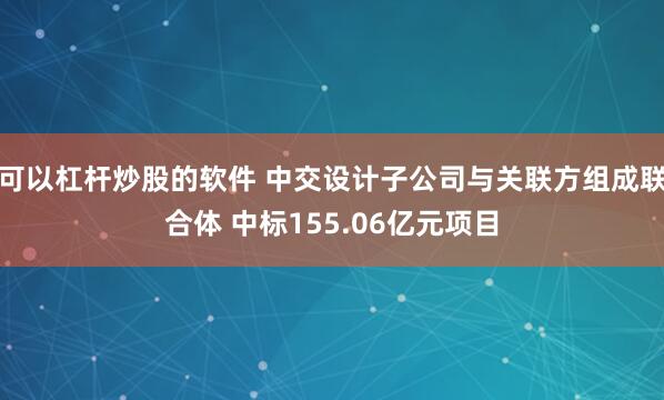 可以杠杆炒股的软件 中交设计子公司与关联方组成联合体 中标155.06亿元项目