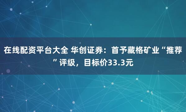 在线配资平台大全 华创证券：首予藏格矿业“推荐”评级，目标价33.3元