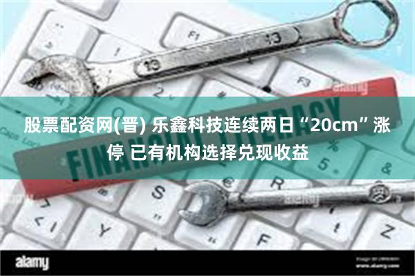 股票配资网(晋) 乐鑫科技连续两日“20cm”涨停 已有机构选择兑现收益