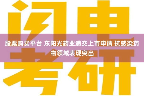 股票购买平台 东阳光药业递交上市申请 抗感染药物领域表现突出