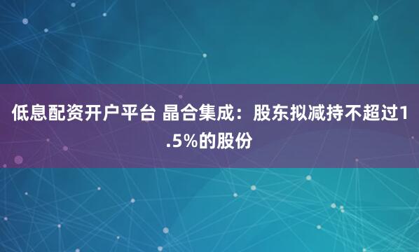 低息配资开户平台 晶合集成：股东拟减持不超过1.5%的股份