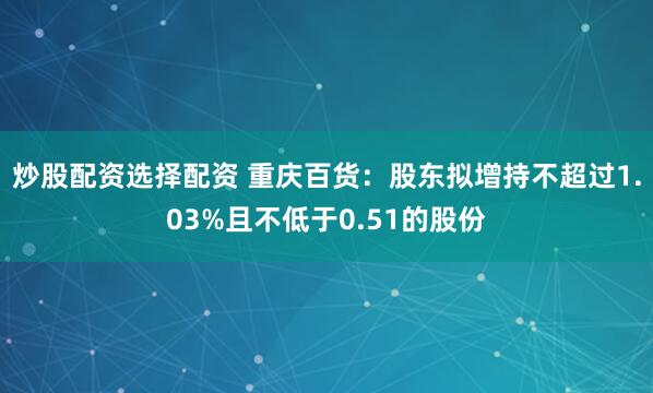 炒股配资选择配资 重庆百货：股东拟增持不超过1.03%且不低于0.51的股份