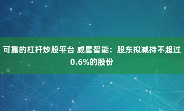 可靠的杠杆炒股平台 威星智能：股东拟减持不超过0.6%的股份