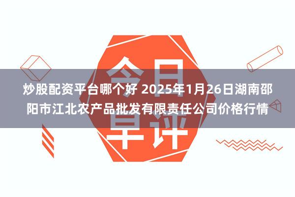 炒股配资平台哪个好 2025年1月26日湖南邵阳市江北农产品批发有限责任公司价格行情