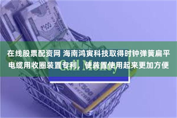 在线股票配资网 海南鸿寅科技取得时钟弹簧扁平电缆用收圈装置专利，使装置使用起来更加方便