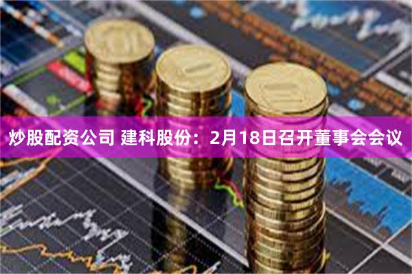 炒股配资公司 建科股份：2月18日召开董事会会议