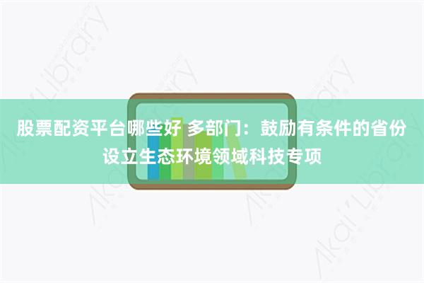 股票配资平台哪些好 多部门：鼓励有条件的省份设立生态环境领域科技专项