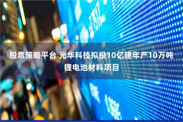 股票策略平台 光华科技拟投10亿建年产10万吨锂电池材料项目