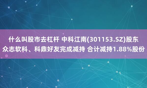 什么叫股市去杠杆 中科江南(301153.SZ)股东众志软科、科鼎好友完成减持 合计减持1.88%股份