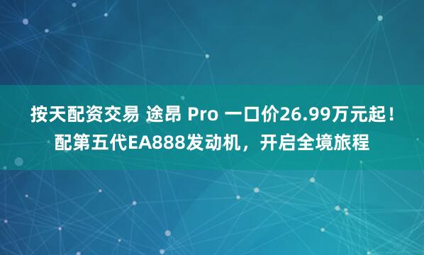 按天配资交易 途昂 Pro 一口价26.99万元起！配第五代EA888发动机，开启全境旅程