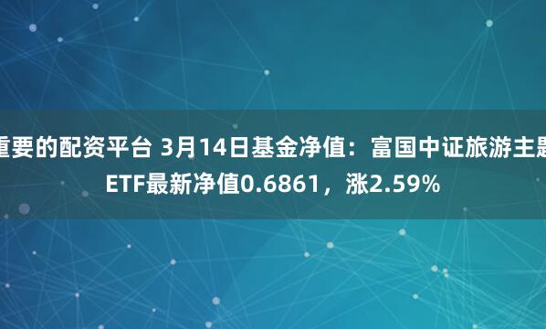 重要的配资平台 3月14日基金净值：富国中证旅游主题ETF最新净值0.6861，涨2.59%